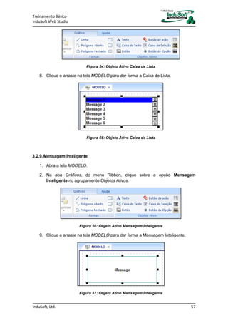 Treinamento Básico
InduSoft Web Studio
InduSoft, Ltd. 57
Figura 54: Objeto Ativo Caixa de Lista
8. Clique e arraste na tela MODELO para dar forma a Caixa de Lista.
Figura 55: Objeto Ativo Caixa de Lista
3.2.9.Mensagem Inteligente
1. Abra a tela MODELO.
2. Na aba Gráficos, do menu Ribbon, clique sobre a opção Mensagem
Inteligente no agrupamento Objetos Ativos.
Figura 56: Objeto Ativo Mensagem Inteligente
9. Clique e arraste na tela MODELO para dar forma a Mensagem Inteligente.
Figura 57: Objeto Ativo Mensagem Inteligente
 