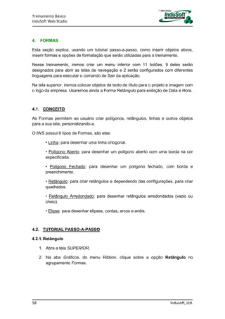 Treinamento Básico
InduSoft Web Studio
58 Indusoft, Ltd.
4. FORMAS
Esta seção explica, usando um tutorial passo-a-passo, como inserir objetos ativos,
inserir formas e opções de formatação que serão utilizadas para o treinamento.
Nesse treinamento, iremos criar um menu inferior com 11 botões. 9 deles serão
designados para abrir as telas de navegação e 2 serão configurados com diferentes
linguagens para executar o comando de Sair da aplicação.
Na tela superior, iremos colocar objetos de texto de título para o projeto e imagem com
o logo da empresa. Usaremos ainda a Forma Retângulo para exibição de Data e Hora.
4.1. CONCEITO
As Formas permitem ao usuário criar polígonos, retângulos, linhas e outros objetos
para a sua tela, personalizando-a.
O IWS possui 6 tipos de Formas, são elas:
• Linha: para desenhar uma linha ortogonal.
• Polígono Aberto: para desenhar um polígono aberto com uma borda na cor
especificada.
• Polígono Fechado: para desenhar um polígono fechado, com borda e
preenchimento.
• Retângulo: para criar retângulos e dependendo das configurações, para criar
quadrados.
• Retângulo Arredondado: para desenhar retângulos arredondados (vazio ou
cheio).
• Elipse: para desenhar elipses, cordas, arcos e anéis.
4.2. TUTORIAL PASSO-A-PASSO
4.2.1.Retângulo
1. Abra a tela SUPERIOR.
2. Na aba Gráficos, do menu Ribbon, clique sobre a opção Retângulo no
agrupamento Formas.
 