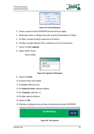 Treinamento Básico
InduSoft Web Studio
InduSoft, Ltd. 59
Figura 58: Forma Retângulo
3. Clique e arraste na tela SUPERIOR para dar forma ao objeto.
4. Duplo clique sobre o retângulo para abrir a janela Propriedades do Objeto.
5. Em Cor, na seção da Borda, selecione a cor Branco.
6. Em Cor, na seção Segundo Plano, selecione um tom de Azul Escuro.
7. Clique no botão Legenda.
8. Digite: HORA: {Time}
DATA: {Date}
Figura 59: Legenda do Retângulo
9. Clique em Fonte.
10. A janela Fontes será exibida.
11. Em Fonte, selecione Arial.
12. Em Estilo da Fonte, selecione Negrito.
13. Em Tamanho, selecione 12.
14. Em Cor, selecione Branco.
15. Clique em OK.
16. Posicione o retângulo para que fique no direito/centro da tela SUPERIOR.
Figura 60: Tela Superior
 