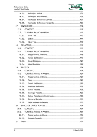 Treinamento Básico
InduSoft Web Studio
6 Indusoft, Ltd.
16.2.2. Animação de Cor..........................................................................106
16.2.3. Animação de Comando ................................................................106
16.2.4. Animação de Posição Vertical ......................................................107
16.2.5. Animação de Posição Horizontal ..................................................109
17. MNEMÔNICO.............................................................................................112
17.1. CONCEITO .........................................................................................112
17.2. TUTORIAL PASSO-A-PASSO.............................................................112
17.2.1. Criar Tela......................................................................................112
17.2.2. Labels...........................................................................................114
17.2.3. Abrir Tela......................................................................................116
18. RELATÓRIO...............................................................................................118
18.1. CONCEITO .........................................................................................118
18.2. TUTORIAL PASSO-A-PASSO.............................................................118
18.2.1. Preparando o Ambiente................................................................118
18.2.2. Tarefa de Relatório.......................................................................119
18.2.3. Gerar Relatórios ...........................................................................121
18.2.4. Abrir Relatório...............................................................................122
19. RECEITA....................................................................................................124
19.1. CONCEITO .........................................................................................124
19.2. TUTORIAL PASSO-A-PASSO.............................................................124
19.2.1. Preparando o Ambiente................................................................124
19.2.2. Tags .............................................................................................125
19.2.3. Tarefa de Receita.........................................................................127
19.2.4. Interface da Receita......................................................................128
19.2.5. Salvar Receita ..............................................................................128
19.2.6. Carregar Receita ..........................................................................129
19.2.7. Salvar Receita com Confirmação..................................................130
19.2.8. Procurar Receita...........................................................................131
19.2.9. Setar Valores da Receita..............................................................133
20. BANCO DE DADOS ACCESS....................................................................134
20.1. CONCEITO .........................................................................................134
20.2. TUTORIAL PASSO-A-PASSO.............................................................134
20.2.1. Preparando o Ambiente................................................................134
20.2.2. Criando Conexão..........................................................................135
21. GRID ..........................................................................................................137
 