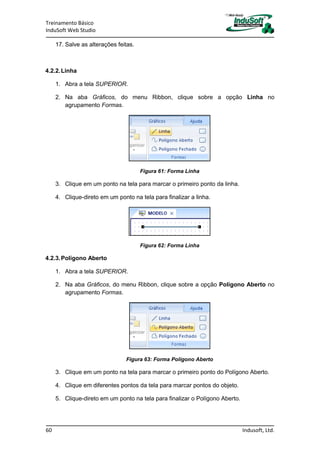 Treinamento Básico
InduSoft Web Studio
60 Indusoft, Ltd.
17. Salve as alterações feitas.
4.2.2.Linha
1. Abra a tela SUPERIOR.
2. Na aba Gráficos, do menu Ribbon, clique sobre a opção Linha no
agrupamento Formas.
Figura 61: Forma Linha
3. Clique em um ponto na tela para marcar o primeiro ponto da linha.
4. Clique-direto em um ponto na tela para finalizar a linha.
Figura 62: Forma Linha
4.2.3.Polígono Aberto
1. Abra a tela SUPERIOR.
2. Na aba Gráficos, do menu Ribbon, clique sobre a opção Polígono Aberto no
agrupamento Formas.
Figura 63: Forma Polígono Aberto
3. Clique em um ponto na tela para marcar o primeiro ponto do Polígono Aberto.
4. Clique em diferentes pontos da tela para marcar pontos do objeto.
5. Clique-direto em um ponto na tela para finalizar o Polígono Aberto.
 