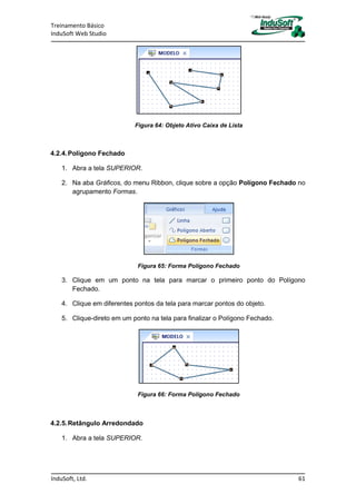 Treinamento Básico
InduSoft Web Studio
InduSoft, Ltd. 61
Figura 64: Objeto Ativo Caixa de Lista
4.2.4.Polígono Fechado
1. Abra a tela SUPERIOR.
2. Na aba Gráficos, do menu Ribbon, clique sobre a opção Polígono Fechado no
agrupamento Formas.
Figura 65: Forma Polígono Fechado
3. Clique em um ponto na tela para marcar o primeiro ponto do Polígono
Fechado.
4. Clique em diferentes pontos da tela para marcar pontos do objeto.
5. Clique-direto em um ponto na tela para finalizar o Polígono Fechado.
Figura 66: Forma Polígono Fechado
4.2.5.Retângulo Arredondado
1. Abra a tela SUPERIOR.
 