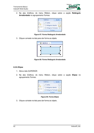 Treinamento Básico
InduSoft Web Studio
62 Indusoft, Ltd.
2. Na aba Gráficos, do menu Ribbon, clique sobre a opção Retângulo
Arredondado no agrupamento Formas.
Figura 67: Forma Retângulo Arredondado
3. Clique e arraste na tela para dar forma ao objeto.
Figura 68: Forma Retângulo Arredondado
4.2.6.Elipse
1. Abra a tela SUPERIOR.
2. Na aba Gráficos, do menu Ribbon, clique sobre a opção Elipse no
agrupamento Formas.
Figura 69: Forma Elipse
3. Clique e arraste na tela para dar forma ao objeto.
 