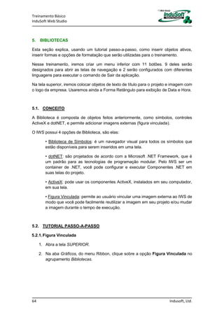 Treinamento Básico
InduSoft Web Studio
64 Indusoft, Ltd.
5. BIBLIOTECAS
Esta seção explica, usando um tutorial passo-a-passo, como inserir objetos ativos,
inserir formas e opções de formatação que serão utilizadas para o treinamento.
Nesse treinamento, iremos criar um menu inferior com 11 botões. 9 deles serão
designados para abrir as telas de navegação e 2 serão configurados com diferentes
linguagens para executar o comando de Sair da aplicação.
Na tela superior, iremos colocar objetos de texto de título para o projeto e imagem com
o logo da empresa. Usaremos ainda a Forma Retângulo para exibição de Data e Hora.
5.1. CONCEITO
A Biblioteca é composta de objetos feitos anteriormente, como símbolos, controles
ActiveX e dotNET, e permite adicionar imagens externas (figura vinculada).
O IWS possui 4 opções de Biblioteca, são elas:
• Biblioteca de Símbolos: é um navegador visual para todos os símbolos que
estão disponíveis para serem inseridos em uma tela.
• dotNET: são projetados de acordo com a Microsoft .NET Framework, que é
um padrão para as tecnologias de programação modular. Pelo IWS ser um
container de .NET, você pode configurar e executar Componentes .NET em
suas telas do projeto.
• ActiveX: pode usar os componentes ActiveX, instalados em seu computador,
em sua tela.
• Figura Vinculada: permite ao usuário vincular uma imagem externa ao IWS de
modo que você pode facilmente reutilizar a imagem em seu projeto e/ou mudar
a imagem durante o tempo de execução.
5.2. TUTORIAL PASSO-A-PASSO
5.2.1.Figura Vinculada
1. Abra a tela SUPERIOR.
2. Na aba Gráficos, do menu Ribbon, clique sobre a opção Figura Vinculada no
agrupamento Bibliotecas.
 