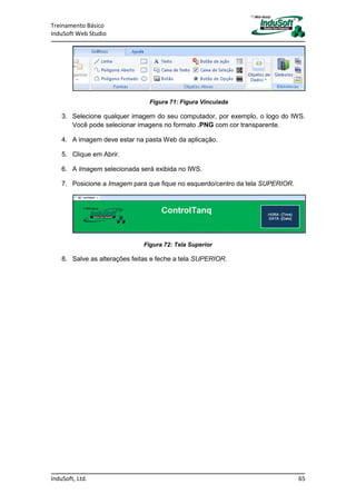 Treinamento Básico
InduSoft Web Studio
InduSoft, Ltd. 65
Figura 71: Figura Vinculada
3. Selecione qualquer imagem do seu computador, por exemplo, o logo do IWS.
Você pode selecionar imagens no formato .PNG com cor transparente.
4. A imagem deve estar na pasta Web da aplicação.
5. Clique em Abrir.
6. A Imagem selecionada será exibida no IWS.
7. Posicione a Imagem para que fique no esquerdo/centro da tela SUPERIOR.
Figura 72: Tela Superior
8. Salve as alterações feitas e feche a tela SUPERIOR.
 