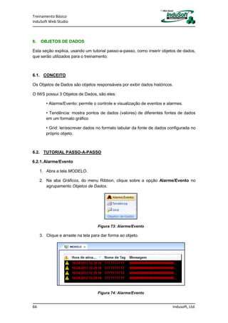 Treinamento Básico
InduSoft Web Studio
66 Indusoft, Ltd.
6. OBJETOS DE DADOS
Esta seção explica, usando um tutorial passo-a-passo, como inserir objetos de dados,
que serão utilizados para o treinamento.
6.1. CONCEITO
Os Objetos de Dados são objetos responsáveis por exibir dados históricos.
O IWS possui 3 Objetos de Dados, são eles:
• Alarme/Evento: permite o controle e visualização de eventos e alarmes.
• Tendência: mostra pontos de dados (valores) de diferentes fontes de dados
em um formato gráfico
• Grid: ler/escrever dados no formato tabular da fonte de dados configurada no
próprio objeto.
6.2. TUTORIAL PASSO-A-PASSO
6.2.1.Alarme/Evento
1. Abra a tela MODELO.
2. Na aba Gráficos, do menu Ribbon, clique sobre a opção Alarme/Evento no
agrupamento Objetos de Dados.
Figura 73: Alarme/Evento
3. Clique e arraste na tela para dar forma ao objeto.
Figura 74: Alarme/Evento
 