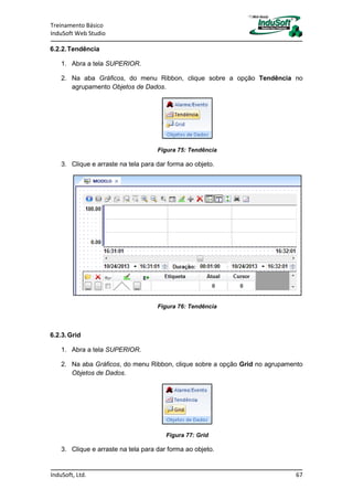 Treinamento Básico
InduSoft Web Studio
InduSoft, Ltd. 67
6.2.2.Tendência
1. Abra a tela SUPERIOR.
2. Na aba Gráficos, do menu Ribbon, clique sobre a opção Tendência no
agrupamento Objetos de Dados.
Figura 75: Tendência
3. Clique e arraste na tela para dar forma ao objeto.
Figura 76: Tendência
6.2.3.Grid
1. Abra a tela SUPERIOR.
2. Na aba Gráficos, do menu Ribbon, clique sobre a opção Grid no agrupamento
Objetos de Dados.
Figura 77: Grid
3. Clique e arraste na tela para dar forma ao objeto.
 