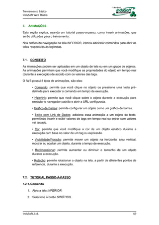 Treinamento Básico
InduSoft Web Studio
InduSoft, Ltd. 69
7. ANIMAÇÕES
Esta seção explica, usando um tutorial passo-a-passo, como inserir animações, que
serão utilizadas para o treinamento.
Nos botões de navegação da tela INFERIOR, iremos adicionar comandos para abrir as
telas respectivas às legendas.
7.1. CONCEITO
As Animações podem ser aplicadas em um objeto de tela ou em um grupo de objetos.
As animações permitem que você modifique as propriedades do objeto em tempo real
(durante a execução) de acordo com os valores das tags.
O IWS possui 8 tipos de animações, são elas:
• Comando: permite que você clique no objeto ou pressione uma tecla pré-
definida para executar o comando em tempo de execução.
• Hiperlink: permite que você clique sobre o objeto durante a execução para
executar o navegador padrão e abrir a URL configurada.
• Gráfico de Barras: permite configurar um objeto como um gráfico de barras.
• Texto com Link de Dados: adiciona essa animação a um objeto de texto,
permitindo inserir e exibir valores de tags em tempo real ou entrar com valores
vai teclado.
• Cor: permite que você modifique a cor de um objeto estático durante a
execução com base no valor de um tag ou expressão.
• Visibilidade/Posição: permite mover um objeto na horizontal e/ou vertical,
mostrar ou ocultar um objeto, durante o tempo de execução.
• Redimensionar: permite aumentar ou diminuir o tamanho de um objeto
durante a execução.
• Rotação: permite rotacionar o objeto na tela, a partir de diferentes pontos de
referencia, durante a execução.
7.2. TUTORIAL PASSO-A-PASSO
7.2.1.Comando
1. Abra a tela INFERIOR.
2. Selecione o botão SINÓTICO.
 