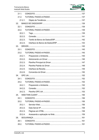 Treinamento Básico
InduSoft Web Studio
InduSoft, Ltd. 7
21.1. CONCEITO .........................................................................................137
21.2. TUTORIAL PASSO-A-PASSO.............................................................137
21.2.1. Objeto de Tendência ....................................................................137
22. BANCO DE DADOS/ERP...........................................................................139
22.1. CONCEITO .........................................................................................139
22.2. TUTORIAL PASSO-A-PASSO.............................................................139
22.2.1. Tags .............................................................................................139
22.2.2. Conexão.......................................................................................141
22.2.3. Tarefa de Banco de Dados/ERP...................................................142
22.2.4. Interface do Banco de Dados/ERP ...............................................143
23. DRIVER......................................................................................................145
23.1. CONCEITO .........................................................................................145
23.2. TUTORIAL PASSO-A-PASSO.............................................................145
23.2.1. Preparando o Ambiente................................................................145
23.2.2. Adicionando um Driver .................................................................146
23.2.3. Planilha Principal do Driver...........................................................147
23.2.4. Planilha Padrão do Driver.............................................................148
23.2.5. Interface da Receita......................................................................149
23.2.6. Comandos do Driver.....................................................................150
24. OPC UA......................................................................................................152
24.1. CONCEITO .........................................................................................152
24.2. TUTORIAL PASSO-A-PASSO.............................................................152
24.2.1. Preparando o Ambiente................................................................152
24.2.2. Conexão.......................................................................................152
24.2.3. Planilha OPC UA..........................................................................153
25. WEB THIN CLIENT ....................................................................................156
25.1. CONCEITO .........................................................................................156
25.2. TUTORIAL PASSO-A-PASSO.............................................................156
25.2.1. Servidor Web................................................................................156
25.2.2. Data Server IP..............................................................................158
25.2.3. Páginas em HTML........................................................................158
25.2.4. Acessando a aplicação na Web....................................................159
26. SEGURANÇA.............................................................................................161
26.1. CONCEITO .........................................................................................161
26.2. TUTORIAL PASSO-A-PASSO.............................................................161
 