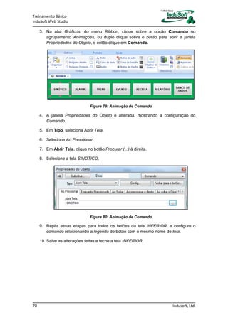 Treinamento Básico
InduSoft Web Studio
70 Indusoft, Ltd.
3. Na aba Gráficos, do menu Ribbon, clique sobre a opção Comando no
agrupamento Animações, ou duplo clique sobre o botão para abrir a janela
Propriedades do Objeto, e então clique em Comando.
Figura 79: Animação de Comando
4. A janela Propriedades do Objeto é alterada, mostrando a configuração do
Comando.
5. Em Tipo, seleciona Abrir Tela.
6. Selecione Ao Pressionar.
7. Em Abrir Tela, clique no botão Procurar (...) à direita.
8. Selecione a tela SINOTICO.
Figura 80: Animação de Comando
9. Repita essas etapas para todos os botões da tela INFERIOR, e configure o
comando relacionando a legenda do botão com o mesmo nome de tela.
10. Salve as alterações feitas e feche a tela INFERIOR.
 