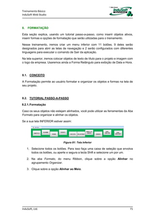 Treinamento Básico
InduSoft Web Studio
InduSoft, Ltd. 71
8. FORMATAÇÃO
Esta seção explica, usando um tutorial passo-a-passo, como inserir objetos ativos,
inserir formas e opções de formatação que serão utilizadas para o treinamento.
Nesse treinamento, iremos criar um menu inferior com 11 botões. 9 deles serão
designados para abrir as telas de navegação e 2 serão configurados com diferentes
linguagens para executar o comando de Sair da aplicação.
Na tela superior, iremos colocar objetos de texto de título para o projeto e imagem com
o logo da empresa. Usaremos ainda a Forma Retângulo para exibição de Data e Hora.
8.1. CONCEITO
A Formatação permite ao usuário formatar e organizar os objetos e formas na tela de
seu projeto.
8.2. TUTORIAL PASSO-A-PASSO
8.2.1.Formatação
Caso os seus objetos não estejam alinhados, você pode utilizar as ferramentas da Aba
Formato para organizar e alinhar os objetos.
Se a sua tela INFERIOR estiver assim:
Figura 81: Tela Inferior
1. Selecione todos os botões. Para isso faça uma caixa de seleção que envolva
todos os botões, ou aperte e segura a tecla Shift e selecione um por um.
2. Na aba Formato, do menu Ribbon, clique sobre a opção Alinhar no
agrupamento Organizar.
3. Clique sobre a opção Alinhar ao Meio.
 
