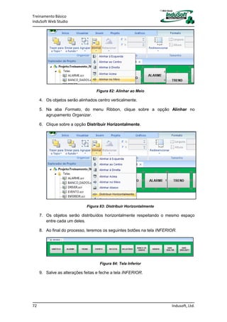 Treinamento Básico
InduSoft Web Studio
72 Indusoft, Ltd.
Figura 82: Alinhar ao Meio
4. Os objetos serão alinhados centro verticalmente.
5. Na aba Formato, do menu Ribbon, clique sobre a opção Alinhar no
agrupamento Organizar.
6. Clique sobre a opção Distribuir Horizontalmente.
Figura 83: Distribuir Horizontalmente
7. Os objetos serão distribuídos horizontalmente respeitando o mesmo espaço
entre cada um deles.
8. Ao final do processo, teremos os seguintes botões na tela INFERIOR.
Figura 84: Tela Inferior
9. Salve as alterações feitas e feche a tela INFERIOR.
 