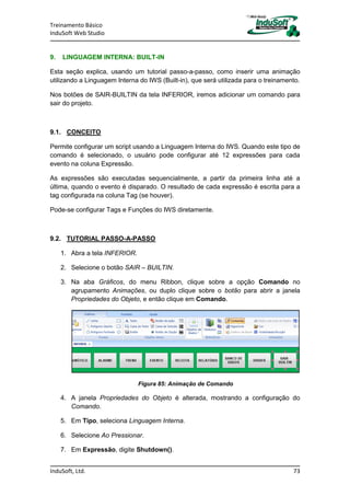 Treinamento Básico
InduSoft Web Studio
InduSoft, Ltd. 73
9. LINGUAGEM INTERNA: BUILT-IN
Esta seção explica, usando um tutorial passo-a-passo, como inserir uma animação
utilizando a Linguagem Interna do IWS (Built-in), que será utilizada para o treinamento.
Nos botões de SAIR-BUILTIN da tela INFERIOR, iremos adicionar um comando para
sair do projeto.
9.1. CONCEITO
Permite configurar um script usando a Linguagem Interna do IWS. Quando este tipo de
comando é selecionado, o usuário pode configurar até 12 expressões para cada
evento na coluna Expressão.
As expressões são executadas sequencialmente, a partir da primeira linha até a
última, quando o evento é disparado. O resultado de cada expressão é escrita para a
tag configurada na coluna Tag (se houver).
Pode-se configurar Tags e Funções do IWS diretamente.
9.2. TUTORIAL PASSO-A-PASSO
1. Abra a tela INFERIOR.
2. Selecione o botão SAIR – BUILTIN.
3. Na aba Gráficos, do menu Ribbon, clique sobre a opção Comando no
agrupamento Animações, ou duplo clique sobre o botão para abrir a janela
Propriedades do Objeto, e então clique em Comando.
Figura 85: Animação de Comando
4. A janela Propriedades do Objeto é alterada, mostrando a configuração do
Comando.
5. Em Tipo, seleciona Linguagem Interna.
6. Selecione Ao Pressionar.
7. Em Expressão, digite Shutdown().
 