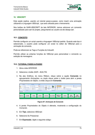 Treinamento Básico
InduSoft Web Studio
InduSoft, Ltd. 75
10. VBSCRIPT
Esta seção explica, usando um tutorial passo-a-passo, como inserir uma animação
utilizando a Linguagem VBScript, que será utilizada para o treinamento.
Nos botões de SAIR-VBSCRIPT da tela INFERIOR, iremos adicionar um comando
personalizado para sair do projeto, perguntando ao usuário se ele deseja sair.
10.1. CONCEITO
Permite configurar um script usando a linguagem VBScript padrão. Quando este tipo é
selecionado, o usuário pode configurar um script no editor de VBScript para a
animação de comando.
Pode-se referenciar as Tags e Funções do Indusoft.
Permite utilizar as próprias funções de VBScript para personalizar o comando ou
exibição de mensagens.
10.2. TUTORIAL PASSO-A-PASSO
1. Abra a tela INFERIOR.
2. Selecione o botão SAIR – BUILTIN.
3. Na aba Gráficos, do menu Ribbon, clique sobre a opção Comando no
agrupamento Animações, ou duplo clique sobre o botão para abrir a janela
Propriedades do Objeto, e então clique em Comando.
Figura 87: Animação de Comando
4. A janela Propriedades do Objeto é alterada, mostrando a configuração do
Comando.
5. Em Tipo, seleciona VBScript.
6. Selecione Ao Pressionar.
7. Em Expressão, digite o seguinte código:
 