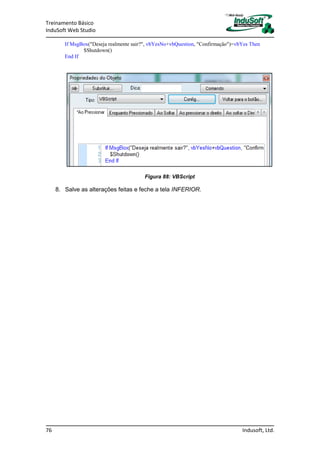 Treinamento Básico
InduSoft Web Studio
76 Indusoft, Ltd.
If MsgBox("Deseja realmente sair?", vbYesNo+vbQuestion, "Confirmação")=vbYes Then
$Shutdown()
End If
Figura 88: VBScript
8. Salve as alterações feitas e feche a tela INFERIOR.
 