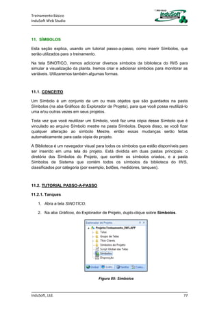Treinamento Básico
InduSoft Web Studio
InduSoft, Ltd. 77
11. SÍMBOLOS
Esta seção explica, usando um tutorial passo-a-passo, como inserir Símbolos, que
serão utilizados para o treinamento.
Na tela SINOTICO, iremos adicionar diversos símbolos da biblioteca do IWS para
simular a visualização da planta. Iremos criar e adicionar símbolos para monitorar as
variáveis. Utilizaremos também algumas formas.
11.1. CONCEITO
Um Símbolo é um conjunto de um ou mais objetos que são guardados na pasta
Símbolos (na aba Gráficos do Explorador de Projeto), para que você possa reutilizá-lo
uma e/ou outras vezes em seus projetos.
Toda vez que você reutilizar um Símbolo, você faz uma cópia desse Símbolo que é
vinculado ao arquivo Símbolo mestre na pasta Símbolos. Depois disso, se você fizer
qualquer alteração ao símbolo Mestre, então essas mudanças serão feitas
automaticamente para cada cópia do projeto.
A Biblioteca é um navegador visual para todos os símbolos que estão disponíveis para
ser inserido em uma tela do projeto. Está dividida em duas pastas principais: o
diretório dos Símbolos do Projeto, que contém os símbolos criados, e a pasta
Símbolos de Sistema que contém todos os símbolos da biblioteca do IWS,
classificados por categoria (por exemplo, botões, medidores, tanques).
11.2. TUTORIAL PASSO-A-PASSO
11.2.1. Tanques
1. Abra a tela SINOTICO.
2. Na aba Gráficos, do Explorador de Projeto, duplo-clique sobre Símbolos.
Figura 89: Símbolos
 