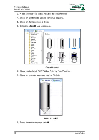 Treinamento Básico
InduSoft Web Studio
78 Indusoft, Ltd.
3. A aba Símbolos será exibida no Editor de Telas/Planilhas.
4. Clique em Símbolos do Sistema no menu a esquerda.
5. Clique em Tanks no menu a direita.
6. Selecione o tank03 para selecioná-lo.
Figura 90: tank03
7. Clique na aba da tela SINOTICO no Editor de Telas/Planilhas.
8. Clique em qualquer ponto para inserir o Símbolo.
Figura 91: tank03
9. Repita essas etapas para o tank04.
 
