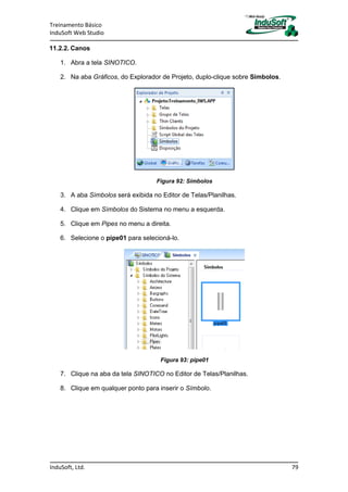 Treinamento Básico
InduSoft Web Studio
InduSoft, Ltd. 79
11.2.2. Canos
1. Abra a tela SINOTICO.
2. Na aba Gráficos, do Explorador de Projeto, duplo-clique sobre Símbolos.
Figura 92: Símbolos
3. A aba Símbolos será exibida no Editor de Telas/Planilhas.
4. Clique em Símbolos do Sistema no menu a esquerda.
5. Clique em Pipes no menu a direita.
6. Selecione o pipe01 para selecioná-lo.
Figura 93: pipe01
7. Clique na aba da tela SINOTICO no Editor de Telas/Planilhas.
8. Clique em qualquer ponto para inserir o Símbolo.
 