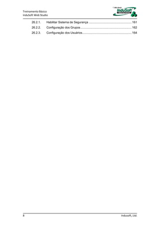 Treinamento Básico
InduSoft Web Studio
8 Indusoft, Ltd.
26.2.1. Habilitar Sistema de Segurança ...................................................161
26.2.2. Configuração dos Grupos.............................................................162
26.2.3. Configuração dos Usuários...........................................................164
 