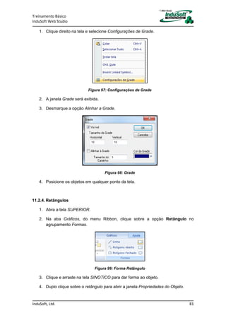 Treinamento Básico
InduSoft Web Studio
InduSoft, Ltd. 81
1. Clique direito na tela e selecione Configurações de Grade.
Figura 97: Configurações de Grade
2. A janela Grade será exibida.
3. Desmarque a opção Alinhar a Grade.
Figura 98: Grade
4. Posicione os objetos em qualquer ponto da tela.
11.2.4. Retângulos
1. Abra a tela SUPERIOR.
2. Na aba Gráficos, do menu Ribbon, clique sobre a opção Retângulo no
agrupamento Formas.
Figura 99: Forma Retângulo
3. Clique e arraste na tela SINOTICO para dar forma ao objeto.
4. Duplo clique sobre o retângulo para abrir a janela Propriedades do Objeto.
 
