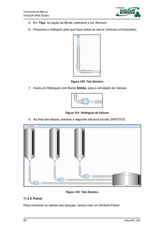 Treinamento Básico
InduSoft Web Studio
82 Indusoft, Ltd.
5. Em Tipo, na seção da Borda, selecione a cor Nenhum.
6. Posicione o retângulo para que fique sobre os canos (verticais e horizontais).
Figura 100: Tela Sinotico
7. Insira um Retângulo com Borda Sólido, para a simulação de Válvula.
Figura 101: Retângulo de Válvula
8. Ao final das etapas, teremos a seguinte estrutura na tela SINOTICO.
Figura 102: Tela Sinotico
11.2.5. Painel
Para monitorar os valores dos tanques, iremos criar um Símbolo Painel.
 