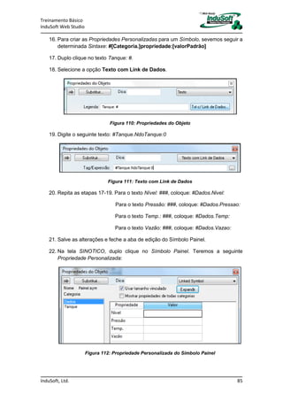 Treinamento Básico
InduSoft Web Studio
InduSoft, Ltd. 85
16. Para criar as Propriedades Personalizadas para um Símbolo, sevemos seguir a
determinada Sintaxe: #[Categoria.]propriedade:[valorPadrão]
17. Duplo clique no texto Tanque: #.
18. Selecione a opção Texto com Link de Dados.
Figura 110: Propriedades do Objeto
19. Digite o seguinte texto: #Tanque.NdoTanque:0
Figura 111: Texto com Link de Dados
20. Repita as etapas 17-19. Para o texto Nível: ###, coloque: #Dados.Nivel:
Para o texto Pressão: ###, coloque: #Dados.Pressao:
Para o texto Temp.: ###, coloque: #Dados.Temp:
Para o texto Vazão: ###, coloque: #Dados.Vazao:
21. Salve as alterações e feche a aba de edição do Símbolo Painel.
22. Na tela SINOTICO, duplo clique no Símbolo Painel. Teremos a seguinte
Propriedade Personalizada:
Figura 112: Propriedade Personalizada do Símbolo Painel
 