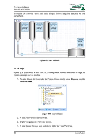 Treinamento Básico
InduSoft Web Studio
86 Indusoft, Ltd.
Configure um Símbolo Painel para cada tanque, tendo a seguinte estrutura na tela
SINOTICO.
Figura 113: Tela Sinotico
11.2.6. Tags
Agora que possuímos a tela SINOTICO configurada, vamos relacionar as tags do
nosso processo com os objetos.
1. Na aba Global, do Explorador de Projeto, Clique-direito sobre Classes, e então
Inserir Classe.
Figura 114: Inserir Classe
2. A aba Inserir Classe será exibida.
3. Digite Tanque para o nome da Classe.
4. A aba Classe: Tanque será exibida no Editor de Telas/Planilhas.
 