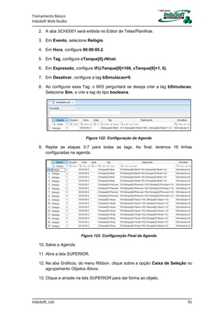 Treinamento Básico
InduSoft Web Studio
InduSoft, Ltd. 91
2. A aba SCHD001 será exibida no Editor de Telas/Planilhas.
3. Em Evento, selecione Relógio.
4. Em Hora, configure 00:00:00.2.
5. Em Tag, configure cTanque[0].rNivel.
6. Em Expressão, configure IF(cTanque[0]<100, cTanque[0]+1, 0).
7. Em Desativar, configure a tag bSimulacao=0.
8. Ao configurar essa Tag, o IWS perguntará se deseja criar a tag bSimulacao.
Selecione Sim, e crie a tag do tipo booleana.
Figura 122: Configuração da Agenda
9. Repita as etapas 3-7 para todas as tags. Ao final, teremos 16 linhas
configuradas na agenda.
Figura 123: Configuração Final da Agenda
10. Salve a Agenda.
11. Abra a tela SUPERIOR.
12. Na aba Gráficos, do menu Ribbon, clique sobre a opção Caixa de Seleção no
agrupamento Objetos Ativos.
13. Clique e arraste na tela SUPERIOR para dar forma ao objeto.
 