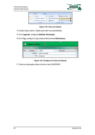 Treinamento Básico
InduSoft Web Studio
92 Indusoft, Ltd.
Figura 124: Caixa de Seleção
14. Duplo-clique sobre o objeto para abrir as propriedades.
15. Em Legenda, configure Habilitar Simulação.
16. Em Tag, configure a tag criada anteriormente bSimulacao.
Figura 125: Configura da Caixa de Seleção
17. Salve as alterações feitas e feche a tela SUPERIOR.
 