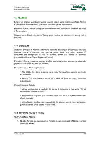 Treinamento Básico
InduSoft Web Studio
InduSoft, Ltd. 93
13. ALARMES
Esta seção explica, usando um tutorial passo-a-passo, como inserir a tarefa de Alarme
e o Objeto de Alarme/Evento, que serão utilizados para o treinamento.
Na tarefa Alarme, iremos configurar os alarmes de alto e baixo das variáveis de Nível
e Temperatura.
Utilizaremos o Objeto de Alarme/Evento para mostrar os alarmes em tempo real e
histórico.
13.1. CONCEITO
O objetivo principal do Alarme é informar o operador de qualquer problema ou situação
anormal durante o processo para que ele possa tomar uma ação corretiva. É
executado em Background, e gera os alarmes, porém não mostra os mesmos
(necessário utilizar o Objeto de Alarme/Evento).
Permite configurar grupos de alarmes e definir as mensagens de alarmes geradas pelo
projeto e pode gerar arquivos de histórico.
Possui 2 tipos de Alarmes principais:
• Alto (HiHi, Hi): Gera o alarme se o valor for igual ou superior ao limite
especificado;
• Baixo (LoLo, Lo): Gera o alarme se o valor for igual ou inferior ao limite
especificado;
Possui 3 tipos de Estado:
• Ativos: significa que a condição de alarme é verdadeira e que ainda não foi
reconhecido ou normalizado;
• Reconhecidos: significa que o alarme ainda está ativo, e foi reconhecido por
algum operador;
• Normalizado: significa que a condição de alarme não é mais verdadeira,
porém o alarme ainda não foi reconhecido;
13.2. TUTORIAL PASSO-A-PASSO
13.2.1. Tarefa de Alarme
1. Na aba Tarefas, do Explorador de Projeto, clique-direito sobre Alarme, e então
selecione Inserir.
 