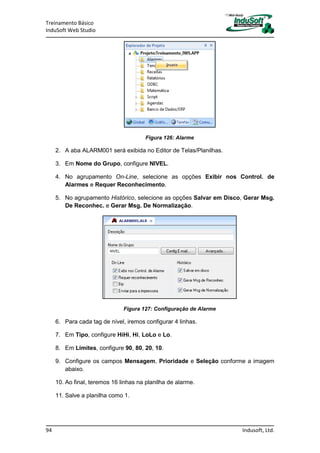Treinamento Básico
InduSoft Web Studio
94 Indusoft, Ltd.
Figura 126: Alarme
2. A aba ALARM001 será exibida no Editor de Telas/Planilhas.
3. Em Nome do Grupo, configure NIVEL.
4. No agrupamento On-Line, selecione as opções Exibir nos Control. de
Alarmes e Requer Reconhecimento.
5. No agrupamento Histórico, selecione as opções Salvar em Disco, Gerar Msg.
De Reconhec. e Gerar Msg. De Normalização.
Figura 127: Configuração de Alarme
6. Para cada tag de nível, iremos configurar 4 linhas.
7. Em Tipo, configure HiHi, Hi, LoLo e Lo.
8. Em Limites, configure 90, 80, 20, 10.
9. Configure os campos Mensagem, Prioridade e Seleção conforme a imagem
abaixo.
10. Ao final, teremos 16 linhas na planilha de alarme.
11. Salve a planilha como 1.
 