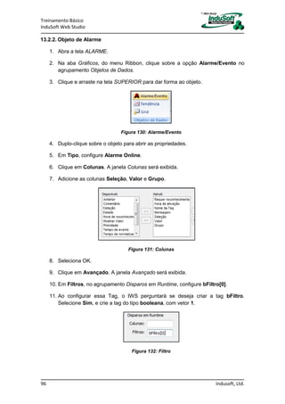 Treinamento Básico
InduSoft Web Studio
96 Indusoft, Ltd.
13.2.2. Objeto de Alarme
1. Abra a tela ALARME.
2. Na aba Gráficos, do menu Ribbon, clique sobre a opção Alarme/Evento no
agrupamento Objetos de Dados.
3. Clique e arraste na tela SUPERIOR para dar forma ao objeto.
Figura 130: Alarme/Evento
4. Duplo-clique sobre o objeto para abrir as propriedades.
5. Em Tipo, configure Alarme Online.
6. Clique em Colunas. A janela Colunas será exibida.
7. Adicione as colunas Seleção, Valor e Grupo.
Figura 131: Colunas
8. Seleciona OK.
9. Clique em Avançado. A janela Avançado será exibida.
10. Em Filtros, no agrupamento Disparos em Runtime, configure bFiltro[0].
11. Ao configurar essa Tag, o IWS perguntará se deseja criar a tag bFiltro.
Selecione Sim, e crie a tag do tipo booleana, com vetor 1.
Figura 132: Filtro
 