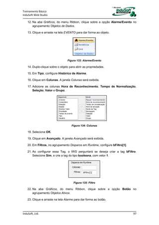 Treinamento Básico
InduSoft Web Studio
InduSoft, Ltd. 97
12. Na aba Gráficos, do menu Ribbon, clique sobre a opção Alarme/Evento no
agrupamento Objetos de Dados.
13. Clique e arraste na tela EVENTO para dar forma ao objeto.
Figura 133: Alarme/Evento
14. Duplo-clique sobre o objeto para abrir as propriedades.
15. Em Tipo, configure Histórico de Alarme.
16. Clique em Colunas. A janela Colunas será exibida.
17. Adicione as colunas Hora de Reconhecimento, Tempo de Normalização,
Seleção, Valor e Grupo.
Figura 134: Colunas
18. Seleciona OK.
19. Clique em Avançado. A janela Avançado será exibida.
20. Em Filtros, no agrupamento Disparos em Runtime, configure bFiltro[1].
21. Ao configurar essa Tag, o IWS perguntará se deseja criar a tag bFiltro.
Selecione Sim, e crie a tag do tipo booleana, com vetor 1.
Figura 135: Filtro
22. Na aba Gráficos, do menu Ribbon, clique sobre a opção Botão no
agrupamento Objetos Ativos.
23. Clique e arraste na tela Alarme para dar forma ao botão.
 