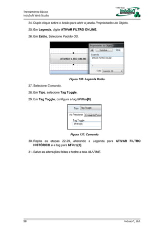Treinamento Básico
InduSoft Web Studio
98 Indusoft, Ltd.
24. Duplo clique sobre o botão para abrir a janela Propriedades do Objeto.
25. Em Legenda, digite ATIVAR FILTRO ONLINE.
26. Em Estilo, Selecione Padrão OS.
Figura 136: Legenda Botão
27. Selecione Comando.
28. Em Tipo, selecione Tag Toggle.
29. Em Tag Toggle, configure a tag bFiltro[0].
Figura 137: Comando
30. Repita as etapas 22-29, alterando a Legenda para ATIVAR FILTRO
HISTÓRICO e a tag para bFiltro[1].
31. Salve as alterações feitas e feche a tela ALARME.
 