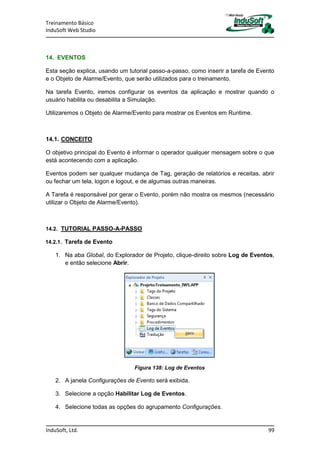 Treinamento Básico
InduSoft Web Studio
InduSoft, Ltd. 99
14. EVENTOS
Esta seção explica, usando um tutorial passo-a-passo, como inserir a tarefa de Evento
e o Objeto de Alarme/Evento, que serão utilizados para o treinamento.
Na tarefa Evento, iremos configurar os eventos da aplicação e mostrar quando o
usuário habilita ou desabilita a Simulação.
Utilizaremos o Objeto de Alarme/Evento para mostrar os Eventos em Runtime.
14.1. CONCEITO
O objetivo principal do Evento é informar o operador qualquer mensagem sobre o que
está acontecendo com a aplicação.
Eventos podem ser qualquer mudança de Tag, geração de relatórios e receitas, abrir
ou fechar um tela, logon e logout, e de algumas outras maneiras.
A Tarefa é responsável por gerar o Evento, porém não mostra os mesmos (necessário
utilizar o Objeto de Alarme/Evento).
14.2. TUTORIAL PASSO-A-PASSO
14.2.1. Tarefa de Evento
1. Na aba Global, do Explorador de Projeto, clique-direito sobre Log de Eventos,
e então selecione Abrir.
Figura 138: Log de Eventos
2. A janela Configurações de Evento será exibida.
3. Selecione a opção Habilitar Log de Eventos.
4. Selecione todas as opções do agrupamento Configurações.
 
