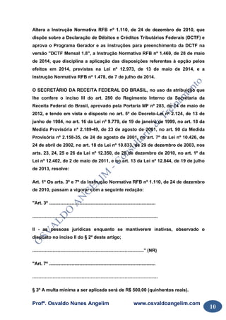 Profº. Osvaldo Nunes Angelim www.osvaldoangelim.com
10
Altera a Instrução Normativa RFB nº 1.110, de 24 de dezembro de 2010, que
dispõe sobre a Declaração de Débitos e Créditos Tributários Federais (DCTF) e
aprova o Programa Gerador e as instruções para preenchimento da DCTF na
versão "DCTF Mensal 1.8", a Instrução Normativa RFB nº 1.469, de 28 de maio
de 2014, que disciplina a aplicação das disposições referentes à opção pelos
efeitos em 2014, previstas na Lei nº 12.973, de 13 de maio de 2014, e a
Instrução Normativa RFB nº 1.478, de 7 de julho de 2014.
O SECRETÁRIO DA RECEITA FEDERAL DO BRASIL, no uso da atribuição que
lhe confere o inciso III do art. 280 do Regimento Interno da Secretaria da
Receita Federal do Brasil, aprovado pela Portaria MF nº 203, de 14 de maio de
2012, e tendo em vista o disposto no art. 5º do Decreto-Lei nº 2.124, de 13 de
junho de 1984, no art. 16 da Lei nº 9.779, de 19 de janeiro de 1999, no art. 18 da
Medida Provisória nº 2.189-49, de 23 de agosto de 2001, no art. 90 da Medida
Provisória nº 2.158-35, de 24 de agosto de 2001, no art. 7º da Lei nº 10.426, de
24 de abril de 2002, no art. 18 da Lei nº 10.833, de 29 de dezembro de 2003, nos
arts. 23, 24, 25 e 26 da Lei nº 12.350, de 20 de dezembro de 2010, no art. 1º da
Lei nº 12.402, de 2 de maio de 2011, e no art. 13 da Lei nº 12.844, de 19 de julho
de 2013, resolve:
Art. 1º Os arts. 3º e 7º da Instrução Normativa RFB nº 1.110, de 24 de dezembro
de 2010, passam a vigorar com a seguinte redação:
"Art. 3º ....................................................................................
...................................................................................................
II - as pessoas jurídicas enquanto se mantiverem inativas, observado o
disposto no inciso II do § 2º deste artigo;
........................................................................................" (NR)
"Art. 7º ....................................................................................
...................................................................................................
§ 3º A multa mínima a ser aplicada será de R$ 500,00 (quinhentos reais).
 