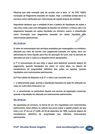 Profº. Osvaldo Nunes Angelim www.osvaldoangelim.com
100
Observe que este exemplo está de acordo com a letra “a” do CPC 10(R1)
transação de Pagamento baseado em Ações. Veja: a entidade recebe bens ou
serviços como retribuição por instrumento de capital próprio da entidade.
Importante destacar que a entidade B tem a prática de liquidação de ações e
não criou neste caso uma obrigação de liquidar em dinheiro, o bônus não é um
pagamento baseado em ações liquidado em dinheiro, assim, é classificado
como transação com pagamento baseado em ações liquidada com
instrumentos patrimoniais.
Art. 33 da Lei
O valor da remuneração dos serviços prestados por empregados ou similares,
efetuada por meio de acordo com pagamento baseado em ações, deve ser
adicionado ao lucro líquido para fins de apuração do lucro real no período de
apuração em que o custo ou a despesa forem apropriados.
§ 1o
A remuneração de que trata o caput será dedutível somente depois do
pagamento, quando liquidados em caixa ou outro ativo, ou depois da
transferência da propriedade definitiva das ações ou opções, quando
liquidados com instrumentos patrimoniais.
§ 2o
Para efeito do disposto no § 1o
, o valor a ser excluído será:
I - o efetivamente pago, quando a liquidação baseada em ação for efetuada em
caixa ou outro ativo financeiro; ou
II - o reconhecido no patrimônio líquido nos termos da legislação comercial,
quando a liquidação for efetuada em instrumentos patrimoniais.
Art. 34 da Lei
As aquisições de serviços, na forma do art. 33 e liquidadas com instrumentos
patrimoniais, terão efeitos no cálculo dos juros sobre o capital próprio de que
trata o art. 9o
da Lei no
9.249, de 26 de dezembro de 1995, somente depois da
transferência definitiva da propriedade dos referidos instrumentos
patrimoniais.
 