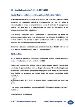 Profº. Osvaldo Nunes Angelim www.osvaldoangelim.com
101
40 – Medida Provisória nº 651, de 09/07/2014
Novas Regras – Alterações na Legislação Tributária Federal
A Medida Provisória nº 651/2014 foi publicada em 10/07/2014, efetuou várias
alterações na legislação tributária principalmente no que se refere à
integralização de cotas, ao empréstimo de ações de emissão de companhias
abertas, ao REINTEGRA, à desoneração da folha de pagamento e ao
parcelamento de dívidas tributárias.
Esta Medida Provisória torna permanente a desoneração da folha de
pagamento para vários setores. A desoneração era válida até 31/12/2014, e vai
permitir redução de custos e, consequentemente, redução no preço dos
produtos. Não foram incorporados novos setores.
Conforme o Governo a estimativa de renúncia fiscal é de R$ 23,8 bilhões em
2015, R$ 27,4 bilhões em 2016 e R$ 31,7 bilhões em 2017.
REFIS da Crise
REFIS da Crise, Programa de Refinanciamento de Dívidas Tributárias criado
para o enfrentamento da crise iniciada em 2008.
Conforme o secretário da Receita Federal, Carlos Alberto Barreto à alteração é
a redução do percentual de entrada do parcelamento. “É uma facilitação nos
percentuais e nos valores que podem ser pagos à vista. Houve escalonamento
para facilitar as empresas de menor porte. As demais condições estão
mantidas”.
A Medida Provisória nº 651/2014, alterou várias regras tributárias, dentre as
quais:
I – o prazo para adesão ao parcelamento (REFIS) reaberto através da Lei nº
12.996/14;
II – reinstituição do Reintegra;
 