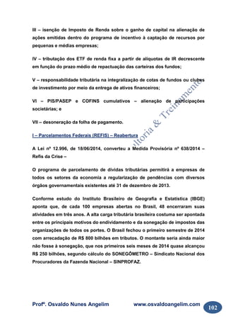 Profº. Osvaldo Nunes Angelim www.osvaldoangelim.com
102
III – isenção de Imposto de Renda sobre o ganho de capital na alienação de
ações emitidas dentro do programa de incentivo à captação de recursos por
pequenas e médias empresas;
IV – tributação dos ETF de renda fixa a partir de alíquotas de IR decrescente
em função do prazo médio de repactuação das carteiras dos fundos;
V – responsabilidade tributária na integralização de cotas de fundos ou clubes
de investimento por meio da entrega de ativos financeiros;
VI – PIS/PASEP e COFINS cumulativos – alienação de participações
societárias; e
VII – desoneração da folha de pagamento.
I – Parcelamentos Federais (REFIS) – Reabertura
A Lei nº 12.996, de 18/06/2014, converteu a Medida Provisória nº 638/2014 –
Refis da Crise –
O programa de parcelamento de dívidas tributárias permitirá a empresas de
todos os setores da economia a regularização de pendências com diversos
órgãos governamentais existentes até 31 de dezembro de 2013.
Conforme estudo do Instituto Brasileiro de Geografia e Estatística (IBGE)
aponta que, de cada 100 empresas abertas no Brasil, 48 encerraram suas
atividades em três anos. A alta carga tributária brasileira costuma ser apontada
entre os principais motivos do endividamento e da sonegação de impostos das
organizações de todos os portes. O Brasil fechou o primeiro semestre de 2014
com arrecadação de R$ 800 bilhões em tributos. O montante seria ainda maior
não fosse à sonegação, que nos primeiros seis meses de 2014 quase alcançou
R$ 250 bilhões, segundo cálculo do SONEGÔMETRO – Sindicato Nacional dos
Procuradores da Fazenda Nacional – SINPROFAZ.
 