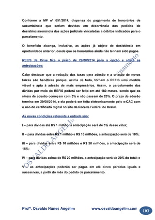 Profº. Osvaldo Nunes Angelim www.osvaldoangelim.com
103
Conforme a MP nº 651/2014, dispensa do pagamento de honorários de
sucumbência que seriam devidos em decorrência dos pedidos de
desistência/renúncia das ações judiciais vinculadas a débitos indicados para o
parcelamento.
O benefício alcança, inclusive, as ações já objeto de desistência em
oportunidade anterior, desde que os honorários ainda não tenham sido pagos.
REFIS da Crise fixa o prazo de 29/08/2014 para a opção e altera as
antecipações:
Cabe destacar que a redução das taxas para adesão e a criação de novas
faixas são benéficas porque, acima de tudo, tornam o REFIS uma medida
viável e apta à adesão de mais empresários. Assim, o parcelamento das
dívidas por meio do REFIS poderá ser feito em até 180 meses, sendo que os
sinais de adesão começam com 5% e não passam de 20%. O prazo de adesão
termina em 29/08/2014, e ela poderá ser feita eletronicamente pelo e-CAC com
o uso do certificado digital no site da Receita Federal do Brasil.
As novas condições referente a entrada são:
I – para dívidas até R$ 1 milhão, a antecipação será de 5% desse valor;
II – para dívidas entre R$ 1 milhão e R$ 10 milhões, a antecipação será de 10%;
III – para dívidas entre R$ 10 milhões e R$ 20 milhões, a antecipação será de
15%;
IV – para dívidas acima de R$ 20 milhões, a antecipação será de 20% do total; e
V – as antecipações poderão ser pagas em até cinco parcelas iguais e
sucessivas, a partir do mês do pedido de parcelamento.
 
