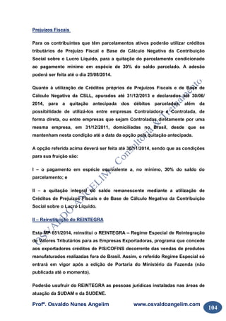 Profº. Osvaldo Nunes Angelim www.osvaldoangelim.com
104
Prejuízos Fiscais
Para os contribuintes que têm parcelamentos ativos poderão utilizar créditos
tributários de Prejuízo Fiscal e Base de Cálculo Negativa da Contribuição
Social sobre o Lucro Líquido, para a quitação do parcelamento condicionado
ao pagamento mínimo em espécie de 30% do saldo parcelado. A adesão
poderá ser feita até o dia 25/08/2014.
Quanto à utilização de Créditos próprios de Prejuízos Fiscais e de Base de
Cálculo Negativa da CSLL, apurados até 31/12/2013 e declarados até 30/06/
2014, para a quitação antecipada dos débitos parcelados, além da
possibilidade de utilizá-los entre empresas Controladora e Controlada, de
forma direta, ou entre empresas que sejam Controladas diretamente por uma
mesma empresa, em 31/12/2011, domiciliadas no Brasil, desde que se
mantenham nesta condição até a data da opção pela quitação antecipada.
A opção referida acima deverá ser feita até 30/11/2014, sendo que as condições
para sua fruição são:
I – o pagamento em espécie equivalente a, no mínimo, 30% do saldo do
parcelamento; e
II – a quitação integral do saldo remanescente mediante a utilização de
Créditos de Prejuízos Fiscais e de Base de Cálculo Negativa da Contribuição
Social sobre o Lucro Líquido.
II – Reinstituição do REINTEGRA
Esta MP 651/2014, reinstitui o REINTEGRA – Regime Especial de Reintegração
de Valores Tributários para as Empresas Exportadoras, programa que concede
aos exportadores créditos de PIS/COFINS decorrente das vendas de produtos
manufaturados realizadas fora do Brasil. Assim, o referido Regime Especial só
entrará em vigor após a edição de Portaria do Ministério da Fazenda (não
publicada até o momento).
Poderão usufruir do REINTEGRA as pessoas jurídicas instaladas nas áreas de
atuação da SUDAM e da SUDENE.
 