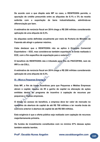Profº. Osvaldo Nunes Angelim www.osvaldoangelim.com
105
De acordo com o que dispõe esta MP no caso, o REINTEGRA permite, a
apuração de crédito presumido entre as alíquotas de 0,1% e 3% da receita
auferida com a exportação de bens industrializados, admitindo-se
diferenciação por bem.
A estimativa de renúncia fiscal em 2014 chega a R$ 200 milhões considerando
aplicação de uma alíquota de 0,3%.
As alíquotas serão definidas anualmente por meio de Portaria do Ministro da
Fazenda até atingir o patamar máximo.
Cabe destacar que o REINTEGRA não se aplica à Empresa Comercial
Exportadora – ECE, mas considera-se também exportação a venda realizada à
ECE, com o fim específico de exportação para o exterior.
O benefício do REINTEGRA não é tributado para fins do PIS/COFINS, nem do
IRPJ e da CSLL.
A estimativa de renúncia fiscal em 2014 chega a R$ 200 milhões considerando
aplicação de uma alíquota de 0,3%.
III – Micro e Pequenas Empresas
Esta MP, a fim de trazer incentivos para que Pequenas e Médias Empresas
abram o capital, isentou do IR o ganho de capital na alienação de ações
emitidas dentro do programa de incentivo à captação de recursos por
pequenas e médias empresas.
O direito ao acesso do benefício, a empresa deve ter valor de mercado no
momento da abertura de capital de até R$ 700 milhões e ter receita bruta do
exercício anterior à abertura de capital de até R$ 500 milhões.
Esta exigência é que a oferta pública seja realizada com captação de recursos
majoritariamente primária.
Os fundos de investimento constituídos com no mínimo 67% dessas ações
também estarão isentos.
 