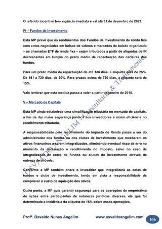 Profº. Osvaldo Nunes Angelim www.osvaldoangelim.com
106
O referido incentivo tem vigência imediata e vai até 31 de dezembro de 2023.
IV – Fundos de Investimento
Esta MP prevê que os rendimentos dos Fundos de Investimento de renda fixa
com cotas negociadas em bolsas de valores e mercados de balcão organizado
– os chamadas ETF de renda fixa – sejam tributados a partir de alíquotas de IR
decrescentes em função do prazo médio de repactuação das carteiras dos
fundos.
Para um prazo médio de repactuação de até 180 dias, a alíquota será de 25%.
De 181 a 720 dias, de 20%. Para prazos acima de 720 dias, a alíquota será de
15%.
Vale lembrar que esta medida passa a valer a partir de janeiro de 2015.
V – Mercado de Capitais
Esta MP ainda estabelece uma simplificação tributária no mercado de capitais,
a fim de dar maior segurança jurídica aos investidores e maior eficiência no
recolhimento tributário.
A responsabilidade pelo recolhimento do Imposto de Renda passa a ser do
administrador dos fundos ou dos clubes de investimento que receberem os
ativos financeiros a serem integralizados, eliminando eventual risco de erro no
momento da declaração e recolhimento do Imposto, salvo no caso de
integralização de cotas de fundos ou clubes de investimento através da
entrega de imóveis.
Conforme a MP também onera o investidor que integralizará as cotas de
fundos e clube de investimento, tendo em vista a responsabilidade de
comprovar o custo de aquisição dos ativos.
Outro ponto, a MP quis garantir segurança para as operações de empréstimo
de ações entre participantes de naturezas jurídicas diversas, eis que foi
determinada a incidência da alíquota de 15% sobre essas operações.
 