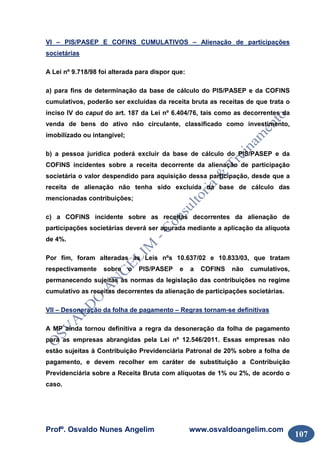 Profº. Osvaldo Nunes Angelim www.osvaldoangelim.com
107
VI – PIS/PASEP E COFINS CUMULATIVOS – Alienação de participações
societárias
A Lei nº 9.718/98 foi alterada para dispor que:
a) para fins de determinação da base de cálculo do PIS/PASEP e da COFINS
cumulativos, poderão ser excluídas da receita bruta as receitas de que trata o
inciso IV do caput do art. 187 da Lei nº 6.404/76, tais como as decorrentes da
venda de bens do ativo não circulante, classificado como investimento,
imobilizado ou intangível;
b) a pessoa jurídica poderá excluir da base de cálculo do PIS/PASEP e da
COFINS incidentes sobre a receita decorrente da alienação de participação
societária o valor despendido para aquisição dessa participação, desde que a
receita de alienação não tenha sido excluída da base de cálculo das
mencionadas contribuições;
c) a COFINS incidente sobre as receitas decorrentes da alienação de
participações societárias deverá ser apurada mediante a aplicação da alíquota
de 4%.
Por fim, foram alteradas as Leis nºs 10.637/02 e 10.833/03, que tratam
respectivamente sobre o PIS/PASEP e a COFINS não cumulativos,
permanecendo sujeitas às normas da legislação das contribuições no regime
cumulativo as receitas decorrentes da alienação de participações societárias.
VII – Desoneração da folha de pagamento – Regras tornam-se definitivas
A MP ainda tornou definitiva a regra da desoneração da folha de pagamento
para as empresas abrangidas pela Lei nº 12.546/2011. Essas empresas não
estão sujeitas à Contribuição Previdenciária Patronal de 20% sobre a folha de
pagamento, e devem recolher em caráter de substituição a Contribuição
Previdenciária sobre a Receita Bruta com alíquotas de 1% ou 2%, de acordo o
caso.
 
