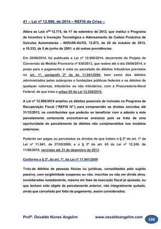 Profº. Osvaldo Nunes Angelim www.osvaldoangelim.com
108
41 – Lei nº 12.996, de 2014 – REFIS da Crise –
Altera as Leis nos
12.715, de 17 de setembro de 2012, que institui o Programa
de Incentivo à Inovação Tecnológica e Adensamento da Cadeia Produtiva de
Veículos Automotores - INOVAR-AUTO, 12.873, de 24 de outubro de 2013,
e 10.233, de 5 de junho de 2001; e dá outras providências.
Em 20/06/2014, foi publicada a Lei nº 12.996/2014, decorrente do Projeto de
Conversão da Medida Provisória nº 638/2013, que reabre até o dia 29/08/2014, o
prazo para o pagamento à vista ou parcelado de débitos tributários previstos
no art. 1º, parágrafo 2º da lei 11.941/2009, bem como dos débitos
administrados pelas autarquias e fundações públicas federais e os débitos de
qualquer natureza, tributários ou não tributários, com a Procuradoria-Geral
Federal, de que trata o artigo 65 da Lei 12.249/2010.
A Lei nº 12.996/2014 ampliou os débitos passíveis de inclusão no Programa de
Recuperação Fiscal (“REFIS IV”), para compreender as dívidas vencidas até
31/12/2013, os contribuintes que poderão se beneficiar com a adesão a este
parcelamento certamente encontram-se ansiosos pois se trata de uma
oportunidade de parcelamento de débitos não compreendidos nos modelos
anteriores.
Poderão ser pagas ou parceladas as dívidas de que tratam o § 2º do art. 1º da
Lei nº 11.941, de 27/05/2009, e o § 2º do art. 65 da Lei nº 12.249, de
11/06/2010, vencidas até 31 de dezembro de 2013.
Conforme o § 2º, do art. 1º, da Lei nº 11.941/2009
Trata de débitos de pessoas físicas ou jurídicas, consolidados pelo sujeito
passivo, com exigibilidade suspensa ou não, inscritas ou não em dívida ativa,
consideradas isoladamente, mesmo em fase de execução fiscal já ajuizada, ou
que tenham sido objeto de parcelamento anterior, não integralmente quitado,
ainda que cancelado por falta de pagamento, assim considerados:
 