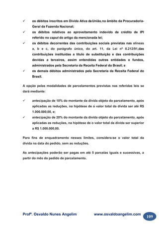Profº. Osvaldo Nunes Angelim www.osvaldoangelim.com
109
os débitos inscritos em Dívida Ativa daUnião,no âmbito da Procuradoria-
Geral da Fazenda Nacional;
os débitos relativos ao aproveitamento indevido de crédito de IPI
referido no caput do artigo da mencionada lei;
os débitos decorrentes das contribuições sociais previstas nas alíneas
a, b e c, do parágrafo único, do art. 11, da Lei nº 8.212/91,das
contribuições instituídas a título de substituição e das contribuições
devidas a terceiros, assim entendidas outras entidades e fundos,
administrados pela Secretaria da Receita Federal do Brasil; e
os demais débitos administrados pela Secretaria da Receita Federal do
Brasil.
A opção pelas modalidades de parcelamentos previstas nas referidas leis se
dará mediante:
antecipação de 10% do montante da dívida objeto do parcelamento, após
aplicadas as reduções, na hipótese de o valor total da dívida ser até R$
1.000.000,00, e;
antecipação de 20% do montante da dívida objeto do parcelamento, após
aplicadas as reduções, na hipótese de o valor total da dívida ser superior
a R$ 1.000.000,00.
Para fins de enquadramento nesses limites, considera-se o valor total da
dívida na data do pedido, sem as reduções.
As antecipações poderão ser pagas em até 5 parcelas iguais e sucessivas, a
partir do mês do pedido de parcelamento.
 
