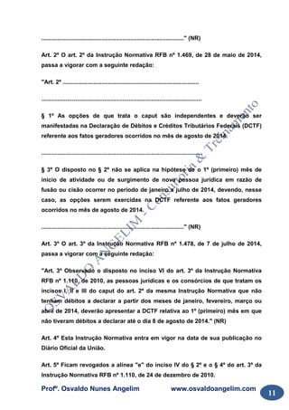 Profº. Osvaldo Nunes Angelim www.osvaldoangelim.com
11
........................................................................................" (NR)
Art. 2º O art. 2º da Instrução Normativa RFB nº 1.469, de 28 de maio de 2014,
passa a vigorar com a seguinte redação:
"Art. 2º ....................................................................................
...................................................................................................
§ 1º As opções de que trata o caput são independentes e deverão ser
manifestadas na Declaração de Débitos e Créditos Tributários Federais (DCTF)
referente aos fatos geradores ocorridos no mês de agosto de 2014.
...................................................................................................
§ 3º O disposto no § 2º não se aplica na hipótese de o 1º (primeiro) mês de
início de atividade ou de surgimento de nova pessoa jurídica em razão de
fusão ou cisão ocorrer no período de janeiro a julho de 2014, devendo, nesse
caso, as opções serem exercidas na DCTF referente aos fatos geradores
ocorridos no mês de agosto de 2014.
........................................................................................" (NR)
Art. 3º O art. 3º da Instrução Normativa RFB nº 1.478, de 7 de julho de 2014,
passa a vigorar com a seguinte redação:
"Art. 3º Observado o disposto no inciso VI do art. 3º da Instrução Normativa
RFB nº 1.110, de 2010, as pessoas jurídicas e os consórcios de que tratam os
incisos I, II e III do caput do art. 2º da mesma Instrução Normativa que não
tenham débitos a declarar a partir dos meses de janeiro, fevereiro, março ou
abril de 2014, deverão apresentar a DCTF relativa ao 1º (primeiro) mês em que
não tiveram débitos a declarar até o dia 8 de agosto de 2014." (NR)
Art. 4º Esta Instrução Normativa entra em vigor na data de sua publicação no
Diário Oficial da União.
Art. 5º Ficam revogados a alínea "e" do inciso IV do § 2º e o § 4º do art. 3º da
Instrução Normativa RFB nº 1.110, de 24 de dezembro de 2010.
 