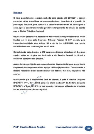Profº. Osvaldo Nunes Angelim www.osvaldoangelim.com
110
Destaque
O novo parcelamento especial, reaberto para adesão até 29/08/2014, podem
esconder várias armadilhas para os contribuintes. Uma delas é a questão da
prescrição tributária, pois com esta o débito tributário deixa de ser exigível 5
anos, após a ocorrência do fato gerador ou lançamento do tributo, de acordo
com o Código Tributário Nacional.
Os prazos de prescrição e decadência das contribuições previdenciárias foram
fixadas em 5 anos pelo Supremo Tribunal Federal. O STF decidiu pela
inconstitucionalidade dos artigos 45 e 46 da Lei 8.212/1991, que previa
decadência de tais contribuições em 10 anos.
Consolidando esta decisão, o STF aprovou a Súmula Vinculante nº 8, a qual
sujeita todos os órgãos do Judiciário e da Receita Federal do Brasil a
decidirem conforme seu preceito.
Assim, torna-se evidente que os contribuintes devem atentar para a ocorrência
da prescrição sob pena de virem a pagar débitos já prescritos. Teoricamente, a
Receita Federal do Brasil deveria excluir tais débitos, mas isto, na prática, não
ocorre.
Outro ponto que o contribuinte deve se atentar, é para a Portaria Conjunta
RFB/PGFN nº 11, de 14/07/14, pois esta altera o artigo 6º da, Portaria Conjunta
RFB/PGFN nº 9, de 18/10/13 no que tange às regras para utilização de prejuízos
fiscais e/ou base de cálculo negativa.
 