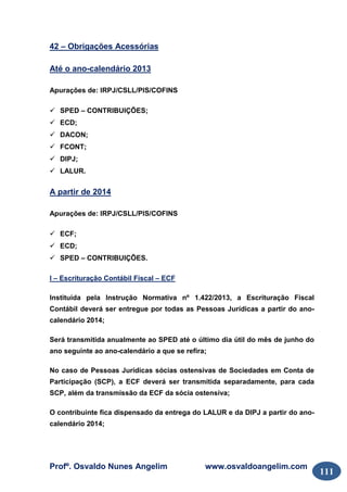 Profº. Osvaldo Nunes Angelim www.osvaldoangelim.com
111
42 – Obrigações Acessórias
Até o ano-calendário 2013
Apurações de: IRPJ/CSLL/PIS/COFINS
SPED – CONTRIBUIÇÕES;
ECD;
DACON;
FCONT;
DIPJ;
LALUR.
A partir de 2014
Apurações de: IRPJ/CSLL/PIS/COFINS
ECF;
ECD;
SPED – CONTRIBUIÇÕES.
I – Escrituração Contábil Fiscal – ECF
Instituída pela Instrução Normativa nº 1.422/2013, a Escrituração Fiscal
Contábil deverá ser entregue por todas as Pessoas Jurídicas a partir do ano-
calendário 2014;
Será transmitida anualmente ao SPED até o último dia útil do mês de junho do
ano seguinte ao ano-calendário a que se refira;
No caso de Pessoas Jurídicas sócias ostensivas de Sociedades em Conta de
Participação (SCP), a ECF deverá ser transmitida separadamente, para cada
SCP, além da transmissão da ECF da sócia ostensiva;
O contribuinte fica dispensado da entrega do LALUR e da DIPJ a partir do ano-
calendário 2014;
 