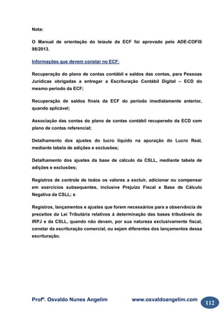 Profº. Osvaldo Nunes Angelim www.osvaldoangelim.com
112
Nota:
O Manual de orientação do leiaute da ECF foi aprovado pelo ADE-COFIS
98/2013.
Informações que devem constar no ECF:
Recuperação do plano de contas contábil e saldos das contas, para Pessoas
Jurídicas obrigadas a entregar a Escrituração Contábil Digital – ECD do
mesmo período da ECF;
Recuperação de saldos finais da ECF do período imediatamente anterior,
quando aplicável;
Associação das contas do plano de contas contábil recuperado da ECD com
plano de contas referencial;
Detalhamento dos ajustes do lucro líquido na apuração do Lucro Real,
mediante tabela de adições e exclusões;
Detalhamento dos ajustes da base de cálculo da CSLL, mediante tabela de
adições e exclusões;
Registros de controle de todos os valores a excluir, adicionar ou compensar
em exercícios subsequentes, inclusive Prejuízo Fiscal e Base de Cálculo
Negativa da CSLL; e
Registros, lançamentos e ajustes que forem necessários para a observância de
preceitos da Lei Tributária relativos à determinação das bases tributáveis do
IRPJ e da CSLL, quando não devam, por sua natureza exclusivamente fiscal,
constar da escrituração comercial, ou sejam diferentes dos lançamentos dessa
escrituração.
 